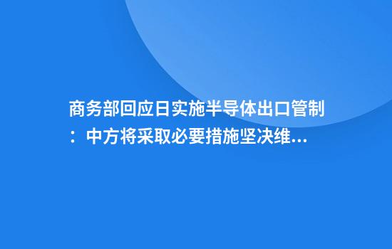 商务部回应日实施半导体出口管制：中方将采取必要措施坚决维护自身正当权益