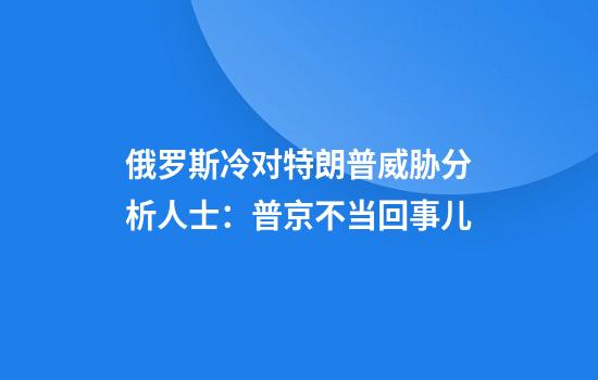 俄罗斯冷对特朗普威胁分析人士：普京不当回事儿