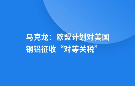 马克龙：欧盟计划对美国钢铝征收“对等关税”