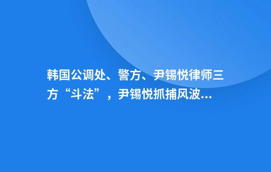 韩国公调处、警方、尹锡悦律师三方“斗法”，尹锡悦抓捕风波未完待续