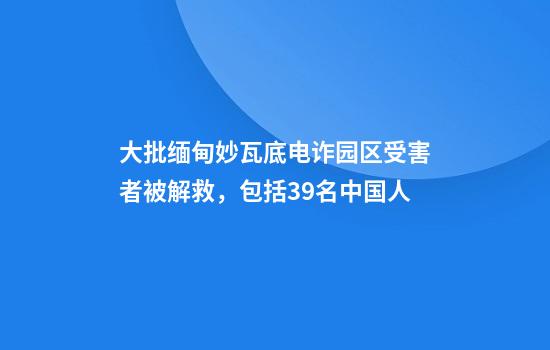 大批缅甸妙瓦底电诈园区受害者被解救，包括39名中国人
