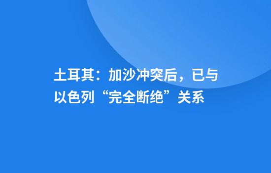 土耳其：加沙冲突后，已与以色列“完全断绝”关系