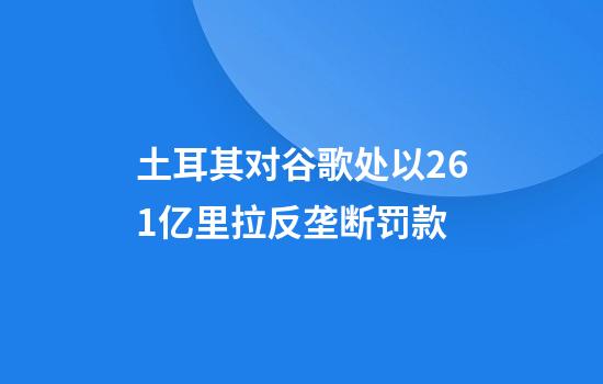 土耳其对谷歌处以26.1亿里拉反垄断罚款