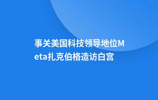 事关美国科技领导地位Meta扎克伯格造访白宫