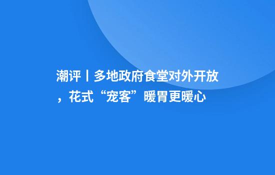 潮评丨多地政府食堂对外开放，花式“宠客”暖胃更暖心