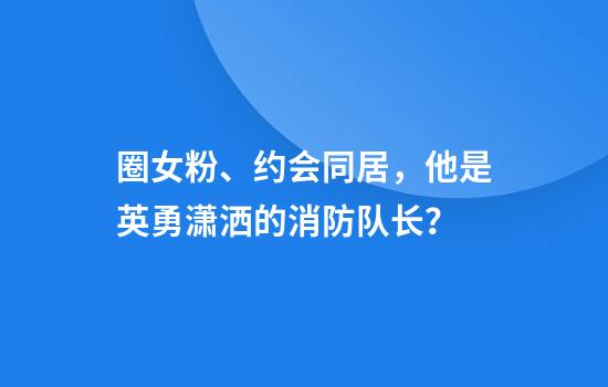 圈女粉、约会同居，他是英勇潇洒的消防队长？