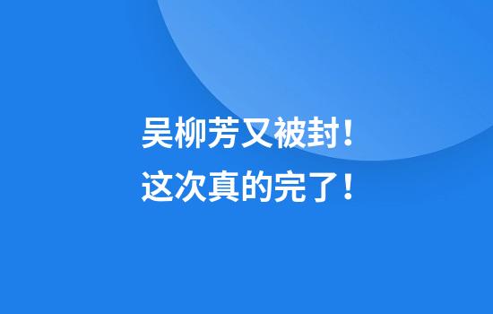 吴柳芳又被封！这次真的完了！