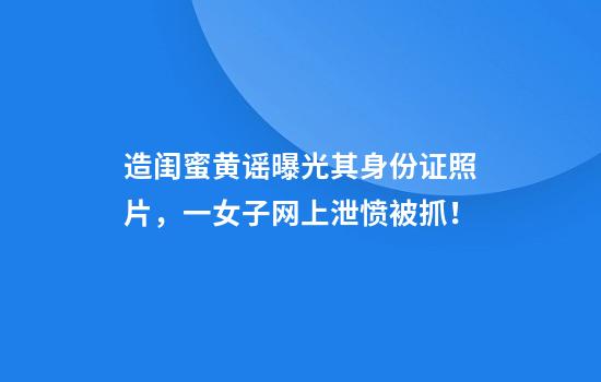 造闺蜜黄谣曝光其身份证照片，一女子网上泄愤被抓！