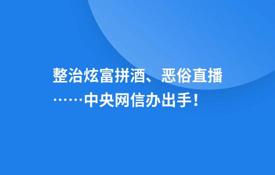 整治炫富拼酒、恶俗直播……中央网信办出手！