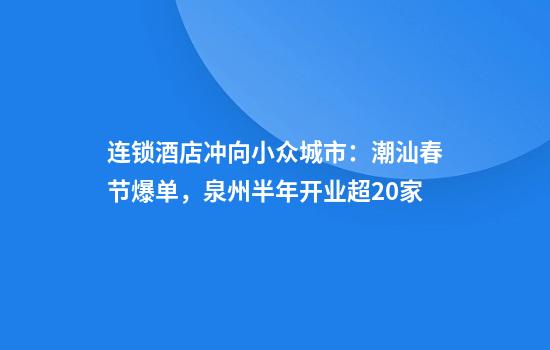 连锁酒店冲向小众城市：潮汕春节爆单，泉州半年开业超20家