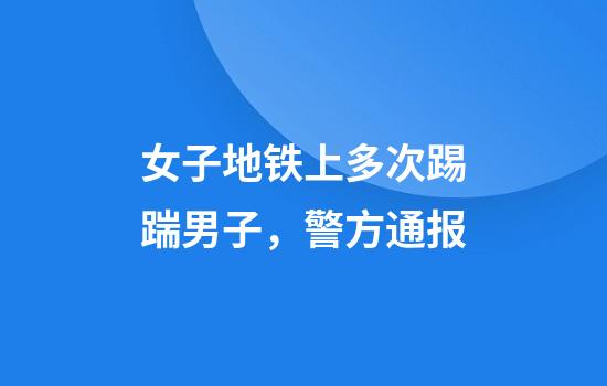 女子地铁上多次踢踹男子，警方通报