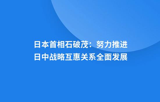 日本首相石破茂：努力推进日中战略互惠关系全面发展
