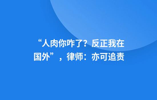 “人肉你咋了？反正我在国外”，律师：亦可追责