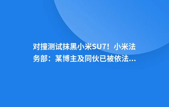 对撞测试抹黑小米SU7！小米法务部：某博主及同伙已被依法缉拿归案