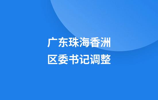 广东珠海香洲区委书记调整