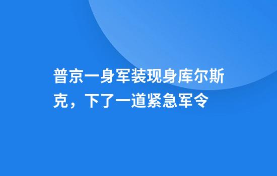 普京一身军装现身库尔斯克，下了一道紧急军令