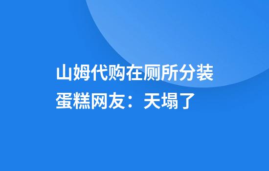 山姆代购在厕所分装蛋糕网友：天塌了