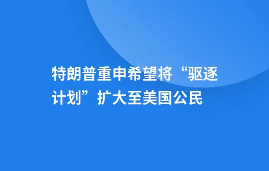 特朗普重申希望将“驱逐计划”扩大至美国公民
