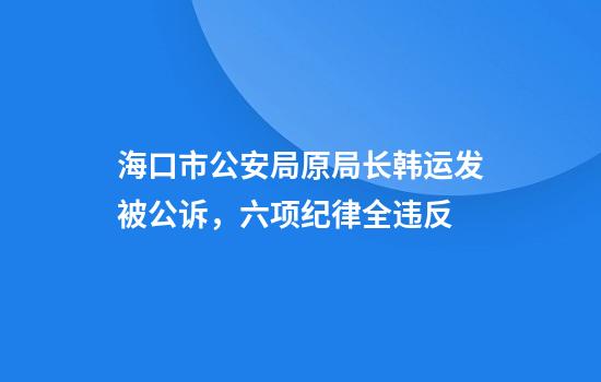 海口市公安局原局长韩运发被公诉，六项纪律全违反