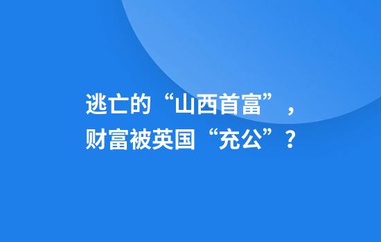 逃亡的“山西首富”，财富被英国“充公”？