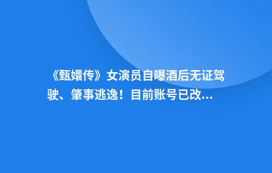 《甄嬛传》女演员自曝酒后无证驾驶、肇事逃逸！目前账号已改名