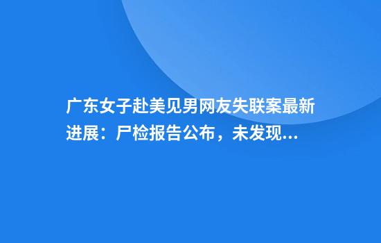 广东女子赴美见男网友失联案最新进展：尸检报告公布，未发现谋杀迹象