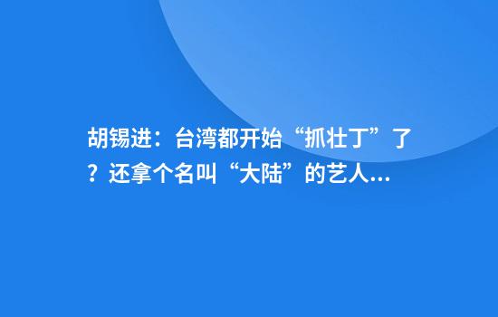 胡锡进：台湾都开始“抓壮丁”了？还拿个名叫“大陆”的艺人开刀