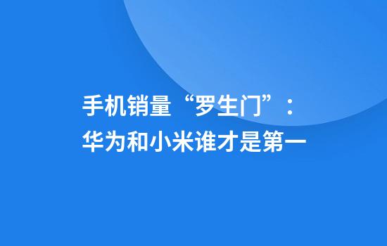 手机销量“罗生门”：华为和小米谁才是第一