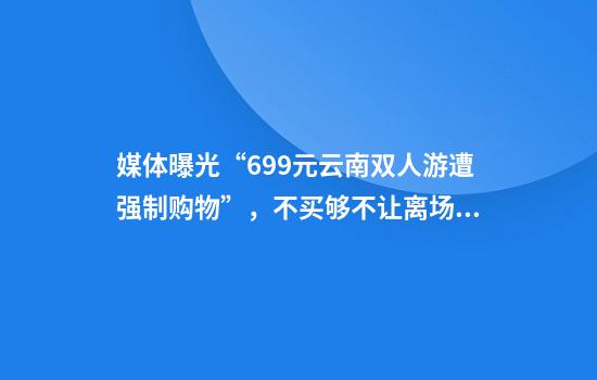 媒体曝光“699元云南双人游遭强制购物”，不买够不让离场？昆明官方通报
