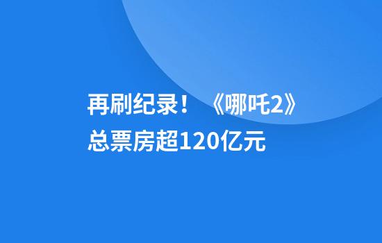 再刷纪录！《哪吒2》总票房超120亿元