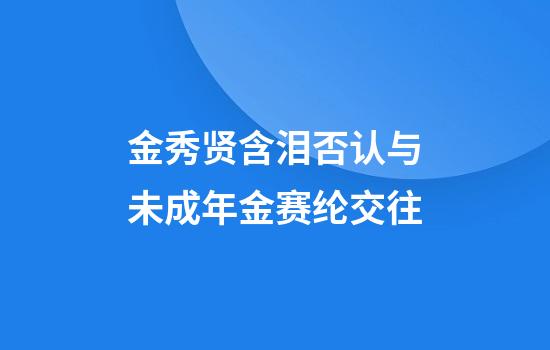 金秀贤含泪否认与未成年金赛纶交往