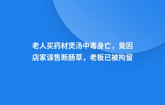 老人买药材煲汤中毒身亡，竟因店家误售断肠草，老板已被拘留