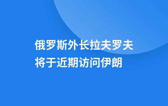 俄罗斯外长拉夫罗夫将于近期访问伊朗