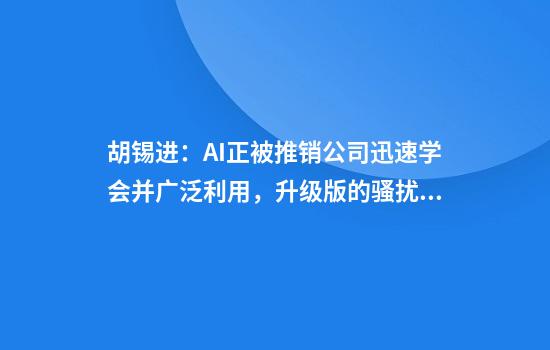 胡锡进：AI正被推销公司迅速学会并广泛利用，升级版的骚扰潮大举袭来