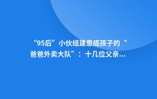 “95后”小伙组建患癌孩子的“爸爸外卖大队”：十几位父亲白天送外卖，晚上直播赚钱给家中患癌孩子治病