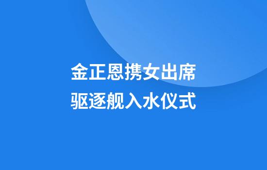 金正恩携女出席驱逐舰入水仪式