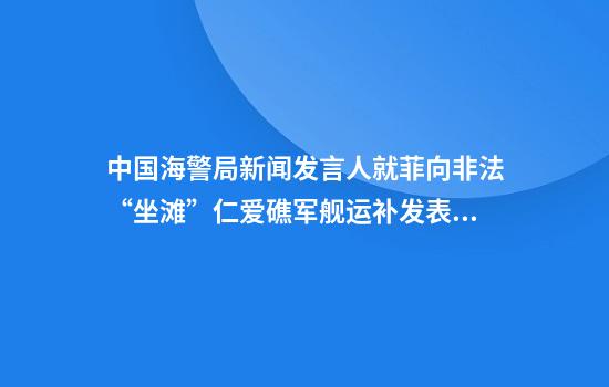 中国海警局新闻发言人就菲向非法“坐滩”仁爱礁军舰运补发表谈话