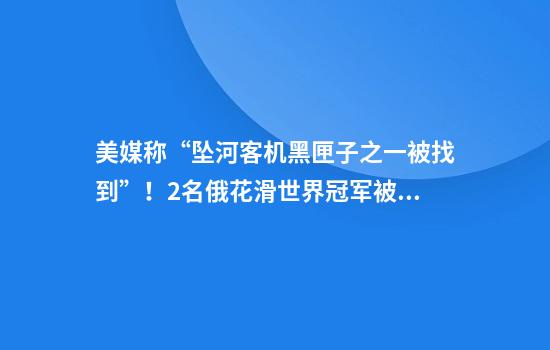 美媒称“坠河客机黑匣子之一被找到”！2名俄花滑世界冠军被曝乘坐该客机，事发点靠近白宫、五角大楼！