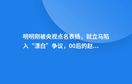 明明刚被央视点名表扬，就立马陷入“漂白”争议，00后的赵今麦能否成功“自救”？
