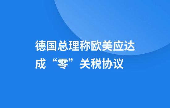 德国总理称欧美应达成“零”关税协议