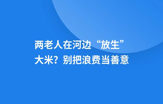 两老人在河边“放生”大米？别把浪费当善意