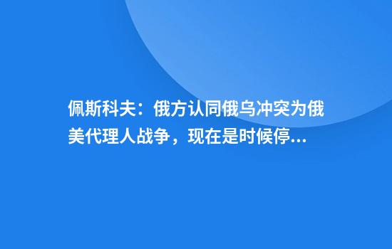 佩斯科夫：俄方认同俄乌冲突为俄美代理人战争，现在是时候停止了
