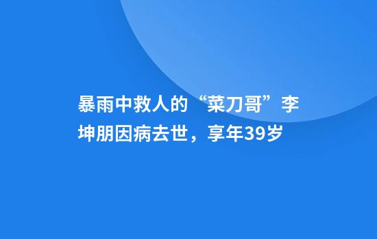 暴雨中救人的“菜刀哥”李坤朋因病去世，享年39岁
