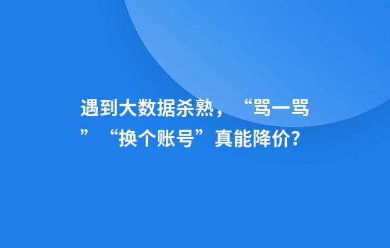 遇到大数据杀熟，“骂一骂”“换个账号”真能降价？