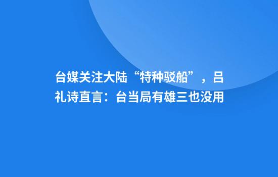 台媒关注大陆“特种驳船”，吕礼诗直言：台当局有雄三也没用