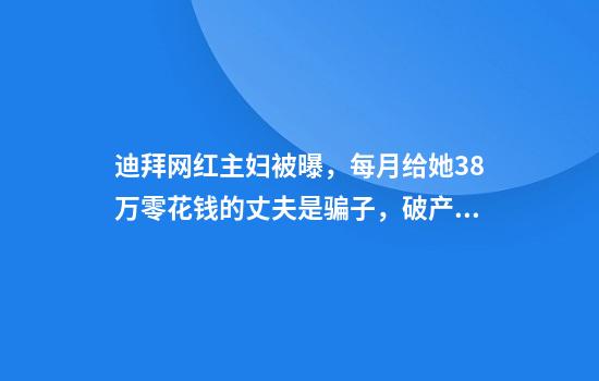 迪拜网红主妇被曝，每月给她38万零花钱的丈夫是骗子，破产后逃跑
