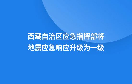 西藏自治区应急指挥部将地震应急响应升级为一级