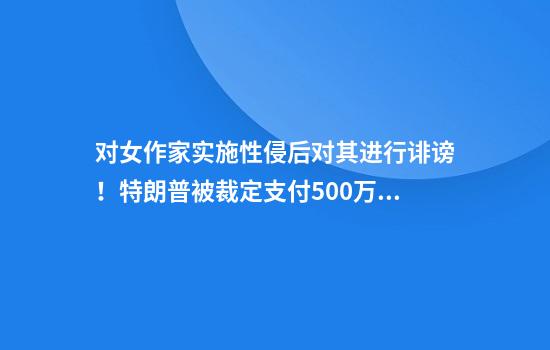 对女作家实施性侵后对其进行诽谤！特朗普被裁定支付500万美元赔偿金