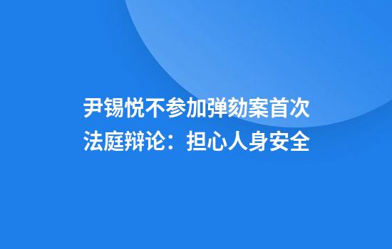 尹锡悦不参加弹劾案首次法庭辩论：担心人身安全