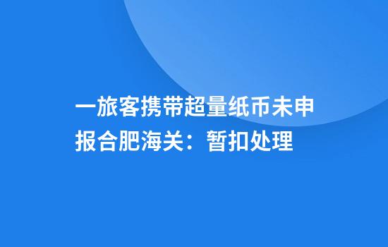 一旅客携带超量纸币未申报合肥海关：暂扣处理